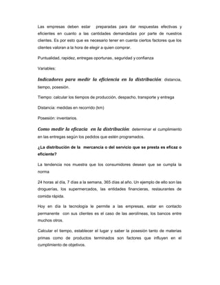 Las empresas deben estar preparadas para dar respuestas efectivas y
eficientes en cuanto a las cantidades demandadas por parte de nuestros
clientes. Es por esto que es necesario tener en cuenta ciertos factores que los
clientes valoran a la hora de elegir a quien comprar.
Puntualidad, rapidez, entregas oportunas, seguridad y confianza
Variables:
Indicadores para medir la eficiencia en la distribución: distancia,
tiempo, posesión.
Tiempo: calcular los tiempos de producción, despacho, transporte y entrega
Distancia: medidas en recorrido (km)
Posesión: inventarios.
Como medir la eficacia en la distribución: determinar el cumplimiento
en las entregas según los pedidos que estén programados.
¿La distribución de la mercancía o del servicio que se presta es eficaz o
eficiente?
La tendencia nos muestra que los consumidores desean que se cumpla la
norma
24 horas al día, 7 días a la semana, 365 días al año. Un ejemplo de ello son las
droguerías, los supermercados, las entidades financieras, restaurantes de
comida rápida.
Hoy en día la tecnología le permite a las empresas, estar en contacto
permanente con sus clientes es el caso de las aerolíneas, los bancos entre
muchos otros.
Calcular el tiempo, establecer el lugar y saber la posesión tanto de materias
primas como de productos terminados son factores que influyen en el
cumplimiento de objetivos.
 