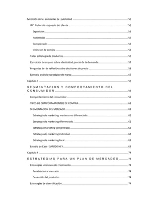 Medición de las campañas de publicidad ..................................................................................56
IRC: Índice de respuesta del cliente........................................................................................56
Exposicion............................................................................................................................56
Notoriedad ..........................................................................................................................56
Comprensión .......................................................................................................................56
Intención de compra ...........................................................................................................56
Taller estrategia de productos................................................................................................57
Ejercicios de repaso sobre elasticidad precio de la demanda............................................57
Preguntas de de reflexión sobre decisiones de precio ..........................................................58
Ejercicio análisis estratégico de marca....................................................................................59
Capitulo 3 ....................................................................................................................................59
S E G M E N T A C I O N Y C O M P O R T A M I E N T O D E L
C O N S U M I D O R ............................................................................................................ 59
Comportamiento del consumidor...........................................................................................59
TIPOS DE COMPORTAMIENTOS DE COMPRA.......................................................................... 61
SEGMENTACION DEL MERCADO.............................................................................................61
Estrategia de marketing masivo o no diferenciado............................................................62
Estrategia de marketing diferenciado................................................................................. 62
Estrategia marketing concentrado......................................................................................62
Estrategia de marketing individual......................................................................................63
Estrategia de marketing local..............................................................................................63
Estudio de Caso EURODISNEY................................................................................................63
Capitulo 4 ....................................................................................................................................74
E S T R A T E G I A S P A R A U N P L A N D E M E R C A D E O .............74
Estrategias intensivas de crecimiento.....................................................................................74
Penetración al mercado ......................................................................................................74
Desarrollo del producto ......................................................................................................74
Estrategias de diversificación.................................................................................................. 74
 