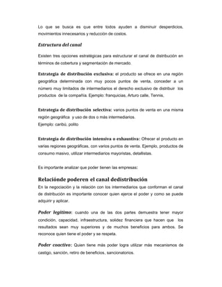 Lo que se busca es que entre todos ayuden a disminuir desperdicios,
movimientos innecesarios y reducción de costos.
Estructura del canal
Existen tres opciones estratégicas para estructurar el canal de distribución en
términos de cobertura y segmentación de mercado.
Estrategia de distribución exclusiva: el producto se ofrece en una región
geográfica determinada con muy pocos puntos de venta, conceder a un
número muy limitados de intermediarios el derecho exclusivo de distribuir los
productos de la compañía. Ejemplo: franquicias, Arturo calle, Tennis,
Estrategia de distribución selectiva: varios puntos de venta en una misma
región geográfica y uso de dos o más intermediarios.
Ejemplo: caribú, polito
Estrategia de distribución intensiva o exhaustiva: Ofrecer el producto en
varias regiones geográficas, con varios puntos de venta. Ejemplo, productos de
consumo masivo, utilizar intermediarios mayoristas, detallistas.
Es importante analizar que poder tienen las empresas:
Relaciónde poderen el canal dedistribución
En la negociación y la relación con los intermediarios que conforman el canal
de distribución es importante conocer quien ejerce el poder y como se puede
adquirir y aplicar.
Poder legitimo: cuando una de las dos partes demuestra tener mayor
condición, capacidad, infraestructura, solidez financiera que hacen que los
resultados sean muy superiores y de muchos beneficios para ambos. Se
reconoce quien tiene el poder y se respeta.
Poder coactivo: Quien tiene más poder logra utilizar más mecanismos de
castigo, sanción, retiro de beneficios, sancionatorios.
 