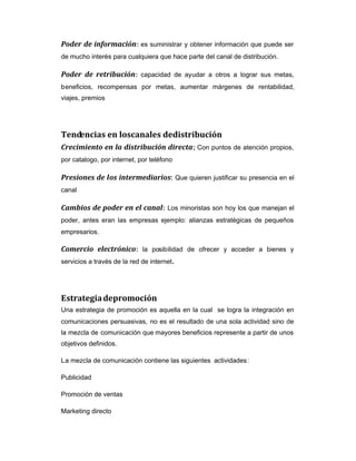 Poder de información: es suministrar y obtener información que puede ser
de mucho interés para cualquiera que hace parte del canal de distribución.
Poder de retribución: capacidad de ayudar a otros a lograr sus metas,
beneficios, recompensas por metas, aumentar márgenes de rentabilidad,
viajes, premios
Tendencias en loscanales dedistribución
Crecimiento en la distribución directa; Con puntos de atención propios,
por catalogo, por internet, por teléfono
Presiones de los intermediarios: Que quieren justificar su presencia en el
canal
Cambios de poder en el canal: Los minoristas son hoy los que manejan el
poder, antes eran las empresas ejemplo: alianzas estratégicas de pequeños
empresarios.
Comercio electrónico: la posibilidad de ofrecer y acceder a bienes y
servicios a través de la red de internet.
Estrategiadepromoción
Una estrategia de promoción es aquella en la cual se logra la integración en
comunicaciones persuasivas, no es el resultado de una sola actividad sino de
la mezcla de comunicación que mayores beneficios represente a partir de unos
objetivos definidos.
La mezcla de comunicación contiene las siguientes actividades:
Publicidad
Promoción de ventas
Marketing directo
 