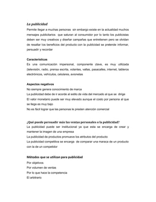 La publicidad
Permite llegar a muchas personas sin embargo existe en la actualidad muchos
mensajes publicitarios que saturan al consumidor por lo tanto los publicistas
deben ser muy creativos y diseñar campañas que entretienen pero se olvidan
de resaltar los beneficios del producto con la publicidad se pretende informar,
persuadir y recordar
Características
Es una comunicación impersonal, componente clave, es muy utilizada
(televisión, radio, prensa escrita, volantes, vallas, pasacalles, internet, tableros
electrónicos, vehículos, celulares, avionetas
Aspectos negativos
No siempre genera conocimiento de marca
La publicidad debe de ir acorde al estilo de vida del mercado al que se dirige
El valor monetario puede ser muy elevado aunque el costo por persona al que
se llega es muy bajo
No es fácil lograr que las personas le presten atención comercial
¿Qué puede persuadir más las ventas personales o la publicidad?
La publicidad puede ser institucional ya que esta se encarga de crear y
mantener la imagen de una empresa
La publicidad de productos promueve los atributos del producto
La publicidad competitiva se encarga de comparar una maraca de un producto
con la de un competidor
Métodos que se utilizan para publicidad
Por objetivos
Por volumen de ventas
Por lo que hace la competencia
El arbitrario
 