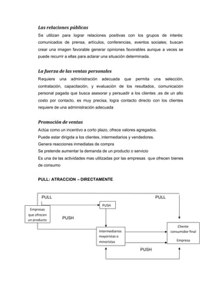 Las relaciones públicas
Se utilizan para lograr relaciones positivas con los grupos de interés:
comunicados de prensa, artículos, conferencias, eventos sociales; buscan
crear una imagen favorable generar opiniones favorables aunque a veces se
puede recurrir a ellas para aclarar una situación determinada.
La fuerza de las ventas personales
Requiere una administración adecuada que permita una selección,
contratación, capacitación, y evaluación de los resultados, comunicación
personal pagada que busca asesorar y persuadir a los clientes ,es de un alto
costo por contacto, es muy precisa, logra contacto directo con los clientes
requiere de una administración adecuada
Promoción de ventas
Actúa como un incentivo a corto plazo, ofrece valores agregados.
Puede estar dirigida a los clientes, intermediarios y vendedores.
Genera reacciones inmediatas de compra
Se pretende aumentar la demanda de un producto o servicio
Es una de las actividades mas utilizadas por las empresas que ofrecen bienes
de consumo
PULL: ATRACCION – DIRECTAMENTE
PULL PULL
PUSH
P
PUSH
Empresas
que ofrecen
un producto
PUSH
Intermediarios
mayoristas o
minoristas
Cliente
consumidor final
Empresa
 