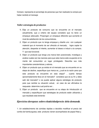 Compra: representa el porcentaje de personas que han realizado la compra por
haber recibido el mensaje
Taller estrategia de productos
1. Elija un producto de consumo que se encuentre en el mercado
actualmente, que a criterio del equipo considere que no tiene un
empaque adecuado. Propongan un empaque diferente que aumente el
nivel de satisfacción de los consumidores.
2. Elijan un producto que no tenga empaque y diseñe uno con cualquier
material que al momento de ser ofrecido al mercado, logre captar la
atención, despertar el interés, aumentar el deseo e inducir a la compra.
Y que sea funcional.
3. Elijan un producto que tenga una marca bien posicionada, investigue y
analice cuales son las razones para que esta marca este ocupando en la
mente del consumidor un lugar privilegiado. Describa sus más
importantes características y valores.
4. Elijan un producto que ya exista en el mercado que se encuentre en su
etapa de declive, especifique que marca es, ¿cual es la razón para que
este producto se encuentre en esta etapa? , cuanto tiempo
aproximadamente lleva en el mercado? considera que es su fin y debe
salir del mercado? o se puede aplicar alguna estrategia de producto
para que cambie su situación actual, en caso de ser afirmativa la
respuesta determine cual podría ser .
5. Elijan un producto que se encuentre en su etapa de introducción al
mercado y especifiquen que estrategias de producto están utilizando y
que resultado esta teniendo
Ejercicios derepaso sobre elasticidadprecio dela demanda.
1. Un establecimiento de comidas rápidas a decidido modificar el precio del
combo de hamburguesa, este producto vienen acompañados de papas fritas y
 