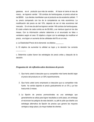 gaseosa, es el producto que más de venden. Al hacer el cierre el mes de
marzo, se lograron vender 155 combos de hamburguesa, el precio actual es
de $8500. Los clientes manifiestan que el producto es de excelente calidad. Y
su precio comparado con los de la competencia es más económico. La
modificación del precio es del 10%, dejando de ser el más económico del
mercado. En el mes de abril se lograron vender 148 combos de hamburguesa.
El costo unitario de cada combo es de $5.000, y se mantuvo igual en los dos
meses. Con la información anterior determine si el enunciado es falso o
verdadero según el caso. El objetivo a lograr con la estrategia de modificar el
precio, era lograr un aumento de las utilidades del 6% en un mes.
a. La Elasticidad Precio de la demanda es elástica ________
b. El objetivo de aumentar la utilidad se logro y la decisión fue correcta
__________
c. Determine cuales fueron las estrategias de precio antes y después de la
decisión.
Preguntas de de reflexión sobre decisiones de precio
1. Que haría usted si descubre que su competidor más fuerte decidió bajar
el precio del producto en un 30% repentinamente.
2. Que haría usted como empresario si descubre que su competidor más
fuerte ha venido bajando el precio gradualmente en un 5% y ya han
trascurrido 2 meses.
3. La fijación de precios promociónales es una estrategia que
generalmente se utiliza para lograr resultados a corto plazo, sin embargo
al reconocer los peligros de esta decisión, su jefe le pide que diseñe una
estrategia alternativa de fijación de precios que genere las mayores
ventajas a largo plazo y la mayor lealtad de clientes.
 