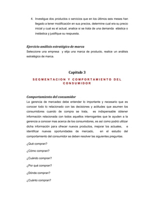 4. Investigue dos productos o servicios que en los últimos seis meses han
llegado a tener modificación en sus precios, determine cual era su precio
inicial y cual es el actual, analice si se trata de una demanda elástica o
inelástica y justifique su respuesta.
Ejercicio análisis estratégico de marca
Seleccione una empresa y elija una marca de producto, realice un análisis
estratégico de marca.
Capitulo 3
S E G M E N T A C I O N Y C O M P O R T A M I E N T O D E L
C O N S U M I D O R
Comportamiento del consumidor
La gerencia de mercadeo debe entender lo importante y necesario que es
conocer todo lo relacionado con las decisiones y actitudes que asumen los
consumidores cuando de compra se trata, es indispensable obtener
información relacionada con todos aquellos interrogantes que le ayuden a la
gerencia a conocer mas acerca de los consumidores, es así como podrá utilizar
dicha información para ofrecer nuevos productos, mejorar los actuales, e
identificar nuevas oportunidades de mercado, en el estudio del
comportamiento del consumidor se deben resolver las siguientes preguntas.
¿Qué compran?
¿Cómo compran?
¿Cuándo compran?
¿Por qué compran?
¿Dónde compran?
¿Cuánto compran?
 