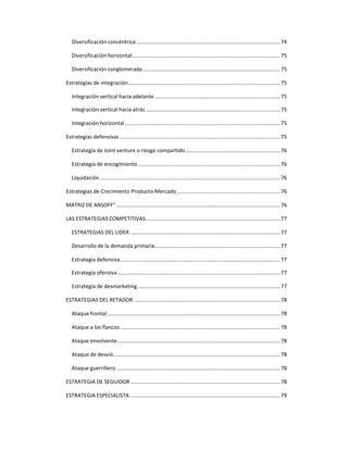 Diversificación concéntrica .................................................................................................74
Diversificación horizontal....................................................................................................75
Diversificación conglomerada.............................................................................................75
Estrategias de integración....................................................................................................... 75
Integración vertical hacia adelante .....................................................................................75
Integración vertical hacia atrás...........................................................................................75
Integración horizontal .........................................................................................................75
Estrategias defensivas.............................................................................................................75
Estrategia de Joint venture o riesgo compartido................................................................76
Estrategia de encogimiento ................................................................................................76
Liquidación ..........................................................................................................................76
Estrategias de Crecimiento Producto-Mercado......................................................................76
MATRIZ DE ANSOFF”............................................................................................................... 76
LAS ESTRATEGIAS COMPETITIVAS...........................................................................................77
ESTRATEGIAS DEL LIDER......................................................................................................77
Desarrollo de la demanda primaria.....................................................................................77
Estrategia defensiva............................................................................................................ 77
Estrategia ofensiva..............................................................................................................77
Estrategia de desmarketing.................................................................................................77
ESTRATEGIAS DEL RETADOR ...................................................................................................78
Ataque frontal .....................................................................................................................78
Ataque a los flancos ............................................................................................................ 78
Ataque envolvente..............................................................................................................78
Ataque de desvió................................................................................................................. 78
Ataque guerrillero............................................................................................................... 78
ESTRATEGIA DE SEGUIDOR .....................................................................................................78
ESTRATEGIA ESPECIALISTA......................................................................................................79
 