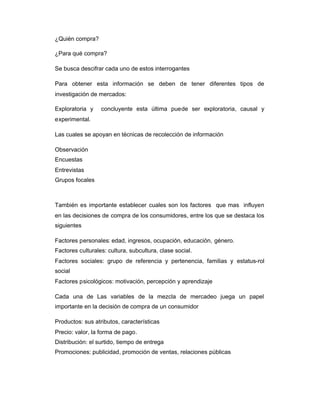 ¿Quién compra?
¿Para qué compra?
Se busca descifrar cada uno de estos interrogantes
Para obtener esta información se deben de tener diferentes tipos de
investigación de mercados:
Exploratoria y concluyente esta última puede ser exploratoria, causal y
experimental.
Las cuales se apoyan en técnicas de recolección de información
Observación
Encuestas
Entrevistas
Grupos focales
También es importante establecer cuales son los factores que mas influyen
en las decisiones de compra de los consumidores, entre los que se destaca los
siguientes
Factores personales: edad, ingresos, ocupación, educación, género.
Factores culturales: cultura, subcultura, clase social.
Factores sociales: grupo de referencia y pertenencia, familias y estatus-rol
social
Factores psicológicos: motivación, percepción y aprendizaje
Cada una de Las variables de la mezcla de mercadeo juega un papel
importante en la decisión de compra de un consumidor
Productos: sus atributos, características
Precio: valor, la forma de pago.
Distribución: el surtido, tiempo de entrega
Promociones: publicidad, promoción de ventas, relaciones públicas
 