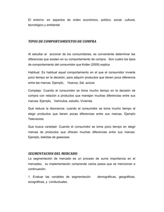 El entorno: en aspectos de orden económico, político, social, cultural,
tecnológico y ambiental
TIPOS DE COMPORTAMIENTOS DE COMPRA
Al estudiar el accionar de los consumidores, es conveniente determinar las
diferencias que existen en su comportamiento de compra. Son cuatro los tipos
de comportamiento del consumidor que Kotler (2009) explica
Habitual: Es habitual aquel comportamiento en el que el consumidor invierte
poco tiempo en la decisión, para adquirir productos que tienen poca diferencia
entre las marcas. Ejemplo, Huevos, Sal, azúcar.
Complejo: Cuando el consumidor se toma mucho tiempo en la decisión de
compra con relación a productos que manejan muchas diferencias entre sus
marcas. Ejemplo, Vehículos, estudio, Vivienda.
Que reduce la disonancia: cuando el consumidor se toma mucho tiempo al
elegir productos que tienen pocas diferencias entre sus marcas. Ejemplo
Televisores
Que busca variedad: Cuando el consumidor se toma poco tiempo en elegir
marcas de productos que ofrecen muchas diferencias entre sus marcas:
Ejemplo, bebidas de gaseosas.
SEGMENTACION DEL MERCADO
La segmentación de mercado es un proceso de suma importancia en el
mercadeo, su implementación comprende varios pasos que se mencionan a
continuación:
1. Evaluar las variables de segmentación demográficas, geográficas,
sicográficas, y conductuales.
 