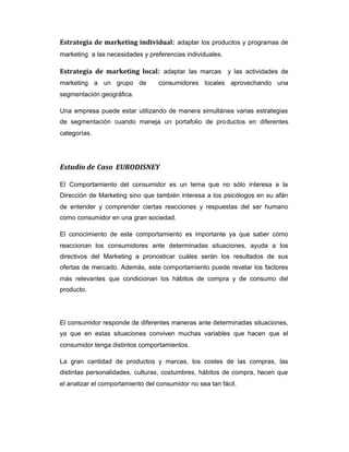 Estrategia de marketing individual: adaptar los productos y programas de
marketing a las necesidades y preferencias individuales.
Estrategia de marketing local: adaptar las marcas y las actividades de
marketing a un grupo de consumidores locales aprovechando una
segmentación geográfica.
Una empresa puede estar utilizando de manera simultánea varias estrategias
de segmentación cuando maneja un portafolio de productos en diferentes
categorías.
Estudio de Caso EURODISNEY
El Comportamiento del consumidor es un tema que no sólo interesa a la
Dirección de Marketing sino que también interesa a los psicólogos en su afán
de entender y comprender ciertas reacciones y respuestas del ser humano
como consumidor en una gran sociedad.
El conocimiento de este comportamiento es importante ya que saber cómo
reaccionan los consumidores ante determinadas situaciones, ayuda a los
directivos del Marketing a pronosticar cuáles serán los resultados de sus
ofertas de mercado. Además, este comportamiento puede revelar los factores
más relevantes que condicionan los hábitos de compra y de consumo del
producto.
El consumidor responde de diferentes maneras ante determinadas situaciones,
ya que en estas situaciones conviven muchas variables que hacen que el
consumidor tenga distintos comportamientos.
La gran cantidad de productos y marcas, los costes de las compras, las
distintas personalidades, culturas, costumbres, hábitos de compra, hacen que
el analizar el comportamiento del consumidor no sea tan fácil.
 