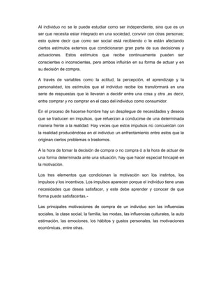Al individuo no se le puede estudiar como ser independiente, sino que es un
ser que necesita estar integrado en una sociedad, convivir con otras personas;
esto quiere decir que como ser social está recibiendo o le están afectando
ciertos estímulos externos que condicionaran gran parte de sus decisiones y
actuaciones. Estos estímulos que recibe continuamente pueden ser
conscientes o inconscientes, pero ambos influirán en su forma de actuar y en
su decisión de compra.
A través de variables como la actitud, la percepción, el aprendizaje y la
personalidad, los estímulos que el individuo recibe los transformará en una
serie de respuestas que le llevaran a decidir entre una cosa y otra ,es decir,
entre comprar y no comprar en el caso del individuo como consumidor.
En el proceso de hacerse hombre hay un despliegue de necesidades y deseos
que se traducen en impulsos, que refuerzan a conducirse de una determinada
manera frente a la realidad. Hay veces que estos impulsos no concuerdan con
la realidad produciéndose en el individuo un enfrentamiento entre estos que le
originan ciertos problemas o trastornos.
A la hora de tomar la decisión de compra o no compra ó a la hora de actuar de
una forma determinada ante una situación, hay que hacer especial hincapié en
la motivación.
Los tres elementos que condicionan la motivación son los instintos, los
impulsos y los incentivos. Los impulsos aparecen porque el individuo tiene unas
necesidades que desea satisfacer, y este debe aprender y conocer de que
forma puede satisfacerlas.-
Las principales motivaciones de compra de un individuo son las influencias
sociales, la clase social, la familia, las modas, las influencias culturales, la auto
estimación, las emociones, los hábitos y gustos personales, las motivaciones
económicas, entre otras.
 