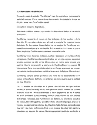 EL CASO DISNEY EN EUROPA
En nuestro caso de estudio: “EuroDisney”, trata de un producto nuevo para la
sociedad europea. En su momento de lanzamiento, la sociedad a la que va
dirigido carece para EuroEuroDisney del
concepto de categoría de producto.
Se trata de problema extenso cuya resolución determina el éxito o el fracaso de
la empresa.
EuroDisney representa el mundo de las fantasías, de los sueños y de la
diversión. Es un reino mágico con el cual la mayoría de nosotros hemos
disfrutado. En los países desarrollados los personajes de EuroDisney son
conocidos como el pan y la mantequilla. Todos nosotros conocemos lo que el
Reino Mágico de EuroDisney representa en nuestra fantasía.
EuroDisney vende ilusiones, fantasías, sueños y deseos de un mundo perfecto
e imaginario. EuroDisney esta acostumbrada a ser un éxito, aunque su parque
temático europeo ha sido en los últimos años un motivo para tomarse una
aspirina. Con la construcción y apertura de EuroEuroDisney a escasos 32
kilómetros de París se pretendía introducirse en Europa abarcando así un gran
mercado de clientes potenciales, debido a la cercanía de Bélgica, Alemania ect.
EuroDisney siempre pensó que tenían una mina de oro desarrollando su 4º
parque en las afueras de París, con el tiempo se darían cuenta que la realidad
era muy diferente.
Los 11 millones de visitantes en el primer año no eran los que estaban
planeados. EuroEuroDisney obtuvo unas pérdidas de 905 millones de dóllares
en el año fiscal del 1993 cual terminaba el 30 de Septiembre del 93. A fechas
del 31 de diciembre, EuroEuroDisney acumuló unas pérdidas de 6,04 billones
de Francos Franceses, casi 1,03 billones de dollares. El presidente ejecutivo
del parque, Robert Fitzpatrick, que obtuvo fama situando el parque, empezó a
tropezar con operaciones del día a día. Ftipatirck habla frances, conoce Europa
muy bien y su mujer es francesa. Pero se vio incapaz de actuar con rapidez y
eficacia en los asuntos del parque. Numerosas veces intentó dar a entender a
 