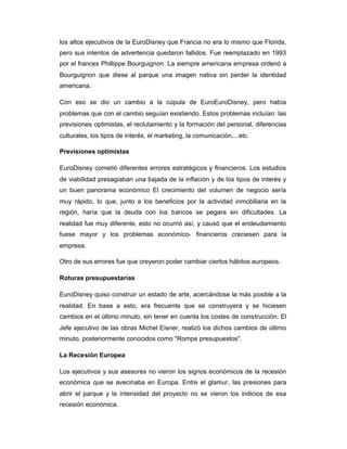 los altos ejecutivos de la EuroDisney que Francia no era lo mismo que Florida,
pero sus intentos de advertencia quedaron fallidos. Fue reemplazado en 1993
por el frances Phillippe Bourguignon. La siempre americana empresa ordenó a
Bourguignon que diese al parque una imagen nativa sin perder la identidad
americana.
Con eso se dio un cambio a la cúpula de EuroEuroDisney, pero había
problemas que con el cambio seguían existiendo. Estos problemas incluían: las
previsiones optimistas, el reclutamiento y la formación del personal, diferencias
culturales, los tipos de interés, el marketing, la comunicación,...etc.
Previsiones optimistas
EuroDisney cometió diferentes errores estratégicos y financieros. Los estudios
de viabilidad presagiaban una bajada de la inflación y de los tipos de interés y
un buen panorama económico El crecimiento del volumen de negocio sería
muy rápido, lo que, junto a los beneficios por la actividad inmobiliaria en la
región, haría que la deuda con los bancos se pegara sin dificultades. La
realidad fue muy diferente, esto no ocurrió así, y causó que el endeudamiento
fuese mayor y los problemas económico- financieros creciesen para la
empresa.
Otro de sus errores fue que creyeron poder cambiar ciertos hábitos europeos.
Roturas presupuestarias
EuroDisney quiso construir un estado de arte, acercándose la más posible a la
realidad. En base a esto, era frecuente que se construyera y se hiciesen
cambios en el último minuto, sin tener en cuenta los costes de construcción. El
Jefe ejecutivo de las obras Michel Eisner, realizó los dichos cambios de último
minuto, posteriormente conocidos como "Rompe presupuestos".
La Recesión Europea
Los ejecutivos y sus asesores no vieron los signos económicos de la recesión
económica que se avecinaba en Europa. Entre el glamur, las presiones para
abrir el parque y la intensidad del proyecto no se vieron los indicios de esa
recesión económica.
 