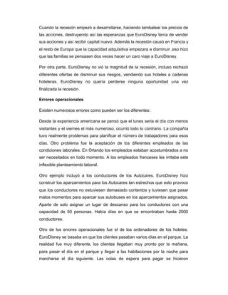 Cuando la recesión empezó a desarrollarse, haciendo tambalear los precios de
las acciones, destruyendo así las esperanzas que EuroDisney tenía de vender
sus acciones y así recibir capital nuevo. Además la recesión causó en Francia y
el resto de Europa que la capacidad adquisitiva empezara a disminuir ,eso hizo
que las familias se pensasen dos veces hacer un caro viaje a EuroDisney.
Por otra parte, EuroDisney no vió la magnitud de la recesión, incluso rechazó
diferentes ofertas de disminuir sus riesgos, vendiendo sus hoteles a cadenas
hoteleras. EuroDisney no quería perderse ninguna oportunidad una vez
finalizada la recesión.
Errores operacionales
Existen numerosos errores como pueden ser los diferentes:
Desde la experiencia americana se pensó que el lunes seria el día con menos
visitantes y el viernes el más numeroso, ocurrió todo lo contrario. La compañía
tuvo realmente problemas para planificar el número de trabajadores para esos
días. Otro problema fue la aceptación de los diferentes empleados de las
condiciones laborales. En Orlando los empleados estaban acostumbrados a no
ser necesitados en todo momento. A los empleados franceses les irritaba este
inflexible planteamiento laboral.
Otro ejemplo incluyó a los conductores de los Autocares. EuroDisney hizo
construir los aparcamientos para los Autocares tan estrechos que esto provoco
que los conductores no estuviesen demasiado contentos y tuviesen que pasar
malos momentos para aparcar sus autobuses en los aparcamientos asignados.
Aparte de solo asignar un lugar de descanso para los conductores con una
capacidad de 50 personas. Había días en que se encontraban hasta 2000
conductores.
Otro de los errores operacionales fue el de los ordenadores de los hoteles.
EuroDisney se basaba en que los clientes pasaban varios días en el parque. La
realidad fue muy diferente, los clientes llegaban muy pronto por la mañana,
para pasar el día en el parque y llegar a las habitaciones por la noche para
marcharse el día siguiente. Las colas de espera para pagar se hicieron
 