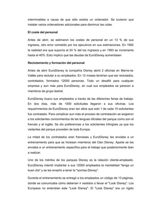 interminables a causa de que sólo existía un ordenador. Se tuvieron que
instalar varios ordenadores adicionales para disminuir las colas.
El coste del personal
Antes de abrir, se estimaron los costes de personal en un 13 % de sus
ingresos, otro error cometido por los ejecutivos en sus estimaciones. En 1992
la realidad era que suponía el 24 % del los ingresos y en 1993 se incremento
hasta el 40%. Esto implico que las deudas de EuroDisney aumentasen
Reclutamiento y formación del personal
Antes de abrir EuroDisney la compañía Disney abrió 2 oficinas en Marne-la-
Vallée para reclutar a su empleados. En 12 meses tendrían que ser reclutados,
contratados, formados 12000 personas. Todo un desafió para cualquier
empresa y aun más para EuroDisney, en cual sus empleados se parecen a
miembros de grupo teatral.
EuroDisney busco sus empleados a través de las diferentes ferias de trabajo.
En dos días, más de 1000 solicitudes llegaron a sus oficinas. Los
requerimientos de EuroDisney eran tan altos que solo 1 de cada 10 solicitantes
fue contratado. Para complicar aun más el proceso de contratación se exigieron
a los solicitantes conocimientos de las lenguas oficiales del parque como son el
francés y el inglés. Se dio preferencias a los solicitantes trilingües ya que los
visitantes del parque proceden de toda Europa.
La mitad de los contratados eran franceses y EuroDisney les enviaba a un
entrenamiento para que se hiciesen miembros del Clan Disney. Aparte se les
enviaba a un entrenamiento específico para el trabajo que posteriormente iban
a realizar.
Uno de los méritos de los parques Disney es la relación cliente-empleado.
EuroDisney intentó implantar a sus 12000 empleados la mentalidad "tenga un
buen día" y se les enseño a tener la "sonrisa Disney".
Durante el entrenamiento se entregó a los empleados un código de 13 páginas,
donde se comunicaba cómo deberían ir vestidos o llevar el "Look Disney". Los
Europeos no entendían este "Look Disney". El "Look Disney" era un rígido
 