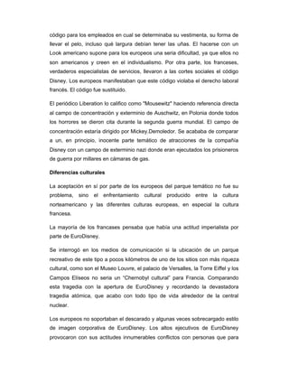 código para los empleados en cual se determinaba su vestimenta, su forma de
llevar el pelo, incluso qué largura debían tener las uñas. El hacerse con un
Look americano supone para los europeos una seria dificultad, ya que ellos no
son americanos y creen en el individualismo. Por otra parte, los franceses,
verdaderos especialistas de servicios, llevaron a las cortes sociales el código
Disney. Los europeos manifestaban que este código violaba el derecho laboral
francés. El código fue sustituido.
El periódico Liberation lo califico como "Mousewitz" haciendo referencia directa
al campo de concentración y exterminio de Auschwitz, en Polonia donde todos
los horrores se dieron cita durante la segunda guerra mundial. El campo de
concentración estaría dirigido por Mickey.Demoledor. Se acababa de comparar
a un, en principio, inocente parte temático de atracciones de la compañía
Disney con un campo de exterminio nazi donde eran ejecutados los prisioneros
de guerra por millares en cámaras de gas.
Diferencias culturales
La aceptación en sí por parte de los europeos del parque temático no fue su
problema, sino el enfrentamiento cultural producido entre la cultura
norteamericano y las diferentes culturas europeas, en especial la cultura
francesa.
La mayoría de los francases pensaba que había una actitud imperialista por
parte de EuroDisney.
Se interrogó en los medios de comunicación si la ubicación de un parque
recreativo de este tipo a pocos kilómetros de uno de los sitios con más riqueza
cultural, como son el Museo Louvre, el palacio de Versalles, la Torre Eiffel y los
Campos Elíseos no seria un “Chernobyl cultural” para Francia. Comparando
esta tragedia con la apertura de EuroDisney y recordando la devastadora
tragedia atómica, que acabo con todo tipo de vida alrededor de la central
nuclear.
Los europeos no soportaban el descarado y algunas veces sobrecargado estilo
de imagen corporativa de EuroDisney. Los altos ejecutivos de EuroDisney
provocaron con sus actitudes innumerables conflictos con personas que para
 