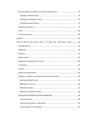 Otras estrategias para lograr una ventaja competitiva son...................................................79
Estrategia de diferenciación................................................................................................79
Estrategia de liderazgo en costos........................................................................................79
Estrategia de especialización ..............................................................................................79
Preguntas de reflexión............................................................................................................ 79
Taller........................................................................................................................................80
Ejercicios de repaso................................................................................................................. 80
Capitulo 5 ....................................................................................................................................83
I M P L E M E N T A C I O N D E L P L A N D E M A R K E T I N G ..............83
Interdependencia....................................................................................................................83
Separación...............................................................................................................................83
Evolución.................................................................................................................................83
Metas y valores .......................................................................................................................83
Asignación y desembolsos de recursos...................................................................................84
Las personas............................................................................................................................84
Políticas ...................................................................................................................................84
Políticas de compensación......................................................................................................84
Enfoques o métodos para implementar el plan de mercadeo ............................................... 85
Método o enfoque forzoso .................................................................................................85
Método por concenso.........................................................................................................85
Método del cambio .............................................................................................................85
Método o enfoque de la cultura .........................................................................................85
EVAUACION Y CONTROL DEL PLAN DE MARKETING...............................................................86
Control preliminar............................................................................................................... 86
Controles concurrentes o seguimiento ............................................................................... 86
Control posterior o de resultados .......................................................................................87
 