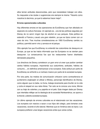 ellos tenían actitudes desconocidas, pero que necesitaban trabajar con ellos.
Su respuesta a las dudas o sugerencias era siempre la misma: "Hacerlo como
nosotros lo decimos, ya que lo sabemos hacer mejor".
Errores operacionales culturales
Hay diferentes errores en las operaciones de EuroDisney que han afectado en
especial a la cultura francesa. Un ejemplo es , una de las políticas seguidas por
Disney de no servir ningún tipo de alcohol en sus parques. Esta política se
extendió a Francia y causó una gran rebelión, ya que es típico comer con un
vaso de vino. Tras muchas consideraciones en 1993 EuroDisney cambio su
política y permitió servir vino y cerveza en el parque.
Otro ejemplo fue que EuroDisney no entendió las costumbres de desayuno en
Europa, ya que se les había informado que los Europeos no se sientan para
desayunar. La consecuencia fue que los restaurantes fueron diseñados
demasiado pequeños.
Los directivos de Disney cometieron un gran error al creer que podían cambiar
ciertos hábitos europeos, imponiendo sus costumbres, actitudes, hábitos de
consumo..., en definitiva americanizar a los europeos. Esta actitud por parte de
EuroDisney se enfrentó a un rechazo masivo por parte de la sociedad europea.
Por otra parte, los medios de comunicación criticaron como contraofensiva el
puritanismo anglosajón al utilizar a Mickey, personaje identificativo de Disney,
como alguien que no bebe, no fuma, trabaja duramente para triunfar en la vida
y corta el césped en sus ratos libres. Tan solo se le conoce una novia, Minnie
con su traje de volantes y su pajarita en el pelo. Esta imagen dada por Disney
que intentaba reflejar así la ideología de la sociedad Norteamérica, se opone a
la liberal y abierta sociedad europea.
Un último ejemplo de errores culturales es el relacionado con las vacaciones.
Los europeos son reacios a sacar a sus hijos del colegio, para tomarse unas
vacaciones, durante el año laboral. Mientras que en América esto es típico. Los
europeos prefieren unas largas vacaciones antes que varias cortas.
 