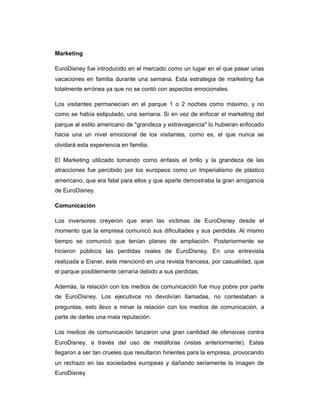 Marketing
EuroDisney fue introducido en el mercado como un lugar en el que pasar unas
vacaciones en familia durante una semana. Esta estrategia de marketing fue
totalmente errónea ya que no se contó con aspectos emocionales.
Los visitantes permanecían en el parque 1 o 2 noches como máximo, y no
como se había estipulado, una semana. Si en vez de enfocar el marketing del
parque al estilo americano de "grandeza y extravagancia" lo hubieran enfocado
hacia una un nivel emocional de los visitantes, como es, el que nunca se
olvidará esta experiencia en familia.
El Marketing utilizado tomando como énfasis el brillo y la grandeza de las
atracciones fue percibido por los europeos como un Imperialismo de plástico
americano, que era fatal para ellos y que aparte demostraba la gran arrogancia
de EuroDisney.
Comunicación
Los inversores creyeron que eran las victimas de EuroDisney desde el
momento que la empresa comunicó sus dificultades y sus perdidas. Al mismo
tiempo se comunicó que tenían planes de ampliación. Posteriormente se
hicieron públicos las perdidas reales de EuroDisney. En una entrevista
realizada a Eisner, este mencionó en una revista francesa, por casualidad, que
el parque posiblemente cerraría debido a sus perdidas.
Además, la relación con los medios de comunicación fue muy pobre por parte
de EuroDisney. Los ejecutivos no devolvían llamadas, no contestaban a
preguntas, esto llevo a minar la relación con los medios de comunicación, a
parte de darles una mala reputación.
Los medios de comunicación lanzaron una gran cantidad de ofensivas contra
EuroDisney, a través del uso de metáforas (vistas anteriormente). Estas
llegaron a ser tan crueles que resultaron hirientes para la empresa, provocando
un rechazo en las sociedades europeas y dañando seriamente la imagen de
EuroDisney
 