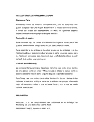 RESOLUCIÓN DE UN PROBLEMA EXTENSO
Disneyland Paris
Eurodisney cambio de nombre a Disneyland Paris, para así adaptarse a los
gustos europeos y dar una imagen de cambio en la nefasta atención al cliente.
A través del énfasis del reconocimiento de Paris, los ejecutivos esperan
capitalizar la cercanía del parque a la capital francesa.
Reducción de costes
Para mantener bajo los costes e incrementar los ingresos se redujeron 950
puestos administrativos o mejor dicho el 8,6% de su potencial laboral.
Para responder a las críticas de los altos precios de las entradas y de los
hoteles EuroDisney decidió introducir precios de corte y nuevos precios para
los hoteles en temporada baja. Añadiendo que se ofertaría la entrada a partir
de las 5 de la tarde a un precio inferior.
Cambios en el Marketing
La compania Disney cambio su filosofía de marketing para poder atraer clientes
de otros países como son Israel y África. En vez de ofrecer el parque como un
destino vacacional hacerlo como un punto de paso en periodo vacacional.
EuroDisney cree que es importante alejar la atención de sus clientes de los
balances económicos y dirigirla hacia las atracciones del parque, informando
mejor al consumidor sobre lo que se puede hacer y con lo que se puede
disfrutar en el parque.
BIBLIOGRAFIA:
HOWARD, J. A. El comportamiento del consumidor en la estrategia de
Marketing. De. Díaz de Santos. Madrid. 1993.
EMPRENDEDORES, Noviembre 1997, Nº 2.
 