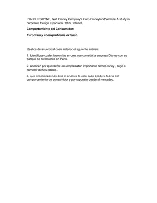 LYN BURGOYNE, Walt Disney Company's Euro Disneyland Venture A study in
corporate foreign expansion .1995. Internet.
Comportamiento del Consumidor:
EuroDisney como problema extenso
Realice de acuerdo al caso anterior el siguiente análisis:
1. Identifique cuales fueron los errores que cometió la empresa Disney con su
parque de diversiones en Paris.
2. Analicen por que razón una empresa tan importante como Disney , llego a
cometer dichos errores .
3. que enseñanzas nos deja el análisis de este caso desde la teoría del
comportamiento del consumidor y por supuesto desde el mercadeo.
 