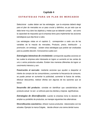Capitulo 4
E S T R A T E G I A S P A R A U N P L A N D E M E R C A D E O
Seleccionar cuales deben ser las estrategias que la empresa deberá elegir
para el plan de mercadeo es un paso crucial y definitivo, es por esto que se
debe tener muy claro los objetivos y metas que se deberán cumplir, así como
la capacidad de respuesta que la empresa tiene para implementar las acciones
estratégicas que elija llevar a cabo.
Las estrategias vistas en el capitulo 2, corresponden a cada una de las
variables de la mezcla de mercadeo, Producto, precio, distribución y
promoción, sin embargo existen otras estrategias que podrán ser analizadas
para su posible elección. Conozcamos cuales son:
Estrategias intensivas de crecimiento: corresponde aquellas acciones en
las cuales la empresa esta interesada en lograr un aumento en las ventas de
uno o varios productos actuales. Existen tres maneras diferentes de lograr un
crecimiento intensivo y son:
Penetración al mercado: mediante acciones que ayuden a despertar el
interés de compra de los consumidores y aumentar la frecuencia de consumo,
se puede pensar en aumentar la publicidad, aumentar la fuerza de ventas,
efectuar descuentos, realizar ofertas son algunas de las opciones que se
tienen.
Desarrollo del producto: consiste en identificar que características del
producto actual no son un atributo para los clientes y mejoras significativas.
Estrategias de diversificación: cuando la empresa toma la decisión de
ampliar su portafolio de productos, se manejan siguientes tres alternativas
Diversificación concéntrica: ofrecer nuevos productos relacionados con los
actuales. Ejemplo la marca Colgate, decide ofrecer una crema dental nueva.
 