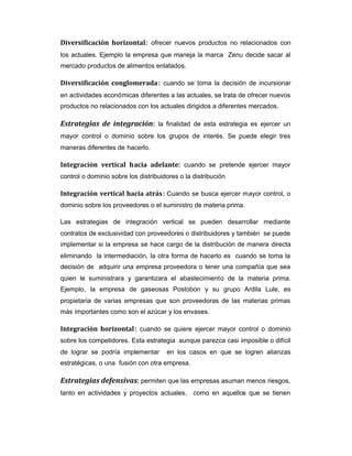 Diversificación horizontal: ofrecer nuevos productos no relacionados con
los actuales. Ejemplo la empresa que maneja la marca Zenu decide sacar al
mercado productos de alimentos enlatados.
Diversificación conglomerada: cuando se toma la decisión de incursionar
en actividades económicas diferentes a las actuales, se trata de ofrecer nuevos
productos no relacionados con los actuales dirigidos a diferentes mercados.
Estrategias de integración: la finalidad de esta estrategia es ejercer un
mayor control o dominio sobre los grupos de interés. Se puede elegir tres
maneras diferentes de hacerlo.
Integración vertical hacia adelante: cuando se pretende ejercer mayor
control o dominio sobre los distribuidores o la distribución
Integración vertical hacia atrás: Cuando se busca ejercer mayor control, o
dominio sobre los proveedores o el suministro de materia prima.
Las estrategias de integración vertical se pueden desarrollar mediante
contratos de exclusividad con proveedores o distribuidores y también se puede
implementar si la empresa se hace cargo de la distribución de manera directa
eliminando la intermediación, la otra forma de hacerlo es cuando se toma la
decisión de adquirir una empresa proveedora o tener una compañía que sea
quien le suministrara y garantizara el abastecimiento de la materia prima.
Ejemplo, la empresa de gaseosas Postobon y su grupo Ardila Lule, es
propietaria de varias empresas que son proveedoras de las materias primas
más importantes como son el azúcar y los envases.
Integración horizontal: cuando se quiere ejercer mayor control o dominio
sobre los competidores. Esta estrategia aunque parezca casi imposible o difícil
de lograr se podría implementar en los casos en que se logren alianzas
estratégicas, o una fusión con otra empresa.
Estrategias defensivas: permiten que las empresas asuman menos riesgos,
tanto en actividades y proyectos actuales, como en aquellos que se tienen
 