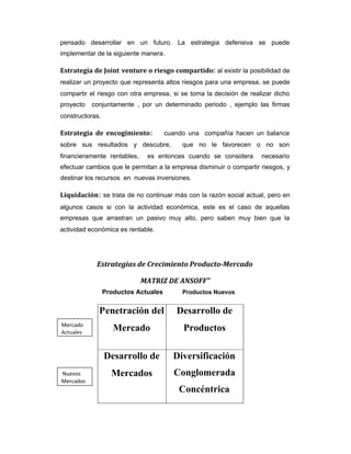 pensado desarrollar en un futuro. La estrategia defensiva se puede
implementar de la siguiente manera.
Estrategia de Joint venture o riesgo compartido: al existir la posibilidad de
realizar un proyecto que representa altos riesgos para una empresa, se puede
compartir el riesgo con otra empresa, si se toma la decisión de realizar dicho
proyecto conjuntamente , por un determinado periodo , ejemplo las firmas
constructoras.
Estrategia de encogimiento: cuando una compañía hacen un balance
sobre sus resultados y descubre, que no le favorecen o no son
financieramente rentables, es entonces cuando se considera necesario
efectuar cambios que le permitan a la empresa disminuir o compartir riesgos, y
destinar los recursos en nuevas inversiones.
Liquidación: se trata de no continuar más con la razón social actual, pero en
algunos casos si con la actividad económica, este es el caso de aquellas
empresas que arrastran un pasivo muy alto, pero saben muy bien que la
actividad económica es rentable.
Estrategias de Crecimiento Producto-Mercado
MATRIZ DE ANSOFF”
Productos Actuales Productos Nuevos
Penetración del
Mercado
Desarrollo de
Productos
Desarrollo de
Mercados
Diversificación
Conglomerada
Concéntrica
Mercado
Actuales
Nuevos
Mercados
 