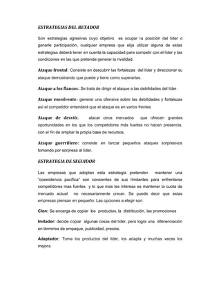 ESTRATEGIAS DEL RETADOR
Son estrategias agresivas cuyo objetivo es ocupar la posición del líder o
ganarle participación, cualquier empresa que elija utilizar alguna de estas
estrategias deberá tener en cuenta la capacidad para competir con el líder y las
condiciones en las que pretende generar la rivalidad.
Ataque frontal: Consiste en descubrir las fortalezas del líder y direccionar su
ataque demostrando que puede y tiene como superarlas.
Ataque a los flancos: Se trata de dirigir el ataque a las debilidades del líder.
Ataque envolvente: generar una ofensiva sobre las debilidades y fortalezas
así el competidor entenderá que el ataque es en varios frentes
Ataque de desvió: atacar otros mercados que ofrecen grandes
oportunidades en los que los competidores más fuertes no hacen presencia,
con el fin de ampliar la propia base de recursos.
Ataque guerrillero: consiste en lanzar pequeños ataques sorpresivos
tomando por sorpresa al líder.
ESTRATEGIA DE SEGUIDOR
Las empresas que adoptan esta estrategia pretenden mantener una
“coexistencia pacífica” son consientes de sus limitantes para enfrentarse
competidores mas fuertes y lo que mas les interesa es mantener la cuota de
mercado actual no necesariamente crecer. Se puede decir que estas
empresas piensan en pequeño. Las opciones a elegir son:
Clon: Se encarga de copiar los productos, la distribución, las promociones
Imitador: decide copiar algunas cosas del líder, pero logra una diferenciación
en términos de empaque, publicidad, precios.
Adaptador: Toma los productos del líder, los adapta y muchas veces los
mejora
 