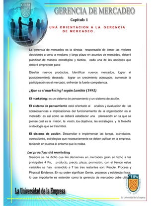 Capitulo 1
U N A O R I E N T A C I O N A L A G E R E N C I A
D E M E R C A D E O .
La gerencia de mercadeo es la directa responsable de tomar las mejores
decisiones a corto a mediano y largo plazo en asuntos de mercadeo, deberá
planificar de manera estratégica y táctica, cada una de las acciones que
deberá emprender para:
Diseñar nuevos productos, Identificar nuevos mercados, lograr el
posicionamiento deseado, lograr un crecimiento adecuado, aumentar la
participación en el mercado, enfrentar la fuerte competencia.
¿Que es el marketing? según Lambin (1995)
El marketing: es un sistema de pensamiento y un sistema de acción.
El sistema de pensamiento está orientado al análisis y evaluación de las
consecuencias e implicaciones del funcionamiento de la organización en el
mercado: es así como se deberá establecer una planeación en la que se
piense cual es la misión, la visión, los objetivos, las estrategias y la filosofía
o ideología que se trasmitirá.
El sistema de acción: Desarrollar e implementar las tareas, actividades,
operaciones, estrategias que necesariamente se deben aplicar en la empresa,
teniendo en cuenta el entorno que lo rodea.
Las practicas del marketing
Siempre se ha dicho que las decisiones en mercadeo giran en torno a las
principales 4 Ps, producto, precio, plaza, promoción, con el tiempo estas
variables se han extendido a 7 las tres restantes son: People, Process y
Physical Evidence. En su orden significan Gente, procesos y evidencia física,
lo que importante es entender como la gerencia de mercadeo debe utilizar
 