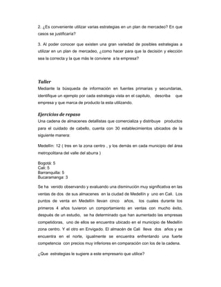 2. ¿Es conveniente utilizar varias estrategias en un plan de mercadeo? En que
casos se justificaría?
3. Al poder conocer que existen una gran variedad de posibles estrategias a
utilizar en un plan de mercadeo, ¿como hacer para que la decisión y elección
sea la correcta y la que más le conviene a la empresa?
Taller
Mediante la búsqueda de información en fuentes primarias y secundarias,
identifique un ejemplo por cada estrategia vista en el capitulo, describa que
empresa y que marca de producto la esta utilizando.
Ejercicios de repaso
Una cadena de almacenes detallistas que comercializa y distribuye productos
para el cuidado de cabello, cuenta con 30 establecimientos ubicados de la
siguiente manera:
Medellín: 12 ( tres en la zona centro , y los demás en cada municipio del área
metropolitana del valle del aburra )
Bogotá: 5
Cali: 5
Barranquilla: 5
Bucaramanga: 3
Se ha venido observando y evaluando una disminución muy significativa en las
ventas de dos de sus almacenes en la ciudad de Medellín y uno en Cali. Los
puntos de venta en Medellín llevan cinco años, los cuales durante los
primeros 4 años tuvieron un comportamiento en ventas con mucho éxito,
después de un estudio, se ha determinado que han aumentado las empresas
competidoras, uno de ellos se encuentra ubicado en el municipio de Medellín
zona centro. Y el otro en Envigado. El almacén de Cali lleva dos años y se
encuentra en el norte, igualmente se encuentra enfrentando una fuerte
competencia con precios muy inferiores en comparación con los de la cadena.
¿Que estrategias le sugiere a este empresario que utilice?
 