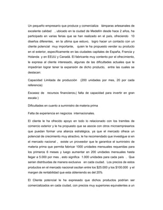 Un pequeño empresario que produce y comercializa lámparas artesanales de
excelente calidad , ubicado en la ciudad de Medellín desde hace 2 años, ha
participado en varias ferias que se han realizado en el país, ofreciendo 10
diseños diferentes, en la ultima que estuvo, logro hacer un contacto con un
cliente potencial muy importante, quien le ha propuesto vender su producto
en el exterior, específicamente en las ciudades capitales de España, Francia y
Holanda y en EEUU y Canadá. El fabricante muy contento por el ofrecimiento,
le expresa al cliente interesado, algunas de las dificultades actuales que le
impedirían lograr tener la expansión de dicho producto, entre las cuales se
destacan:
Capacidad Limitada de producción (200 unidades por mes, 20 por cada
referencia)
Escasez de recursos financieros,( falta de capacidad para invertir en gran
escala )
Dificultades en cuanto a suministro de materia prima
Falta de experiencia en negocios internacionales.
El cliente le ha ofrecido apoyo en todo lo relacionado con los tramites de
comercio exterior y le ha propuesto que se asocie con otros microempresarios
que puedan formar una alianza estratégica, ya que el mercado ofrece un
potencial de crecimiento muy atractivo, le ha recomendado que investigue si en
el mercado nacional , existe un proveedor que le garantice el suministro de
materia prima que permita fabricar 1000 unidades mensuales requeridas para
los primeros 6 meses y luego aumentar en 200 unidades mensuales hasta
llegar a 5.000 por mes , esto significa 1.000 unidades para cada país . Que
serian distribuidas de manera exclusiva en cada ciudad. Los precios de estos
productos en el mercado nacional oscilan entre los $25.000 y los $100.000 y el
margen de rentabilidad que esta obteniendo es del 20%
El Cliente potencial le ha expresado que dichos productos podrían ser
comercializados en cada ciudad, con precios muy superiores equivalentes a un
 