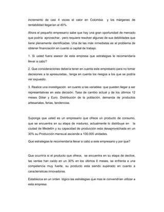 incremento de casi 4 veces el valor en Colombia y los márgenes de
rentabilidad llegarían al 40%.
Ahora el pequeño empresario sabe que hay una gran oportunidad de mercado
que podría aprovechar, pero requiere resolver algunas de sus debilidades que
tiene plenamente identificadas. Una de las más inmediatas es el problema de
obtener financiación en cuanto a capital de trabajo.
1. Si usted fuera asesor de esta empresa que estrategias le recomendaría
llevar a cabo?
2. Que consideraciones debería tener en cuenta este empresario para no tomar
decisiones a la apresuradas., tenga en cuenta los riesgos a los que se podría
ver expuesto.
3. Realice una investigación en cuanto a las variables que pueden llegar a ser
representativas en esta decisión. Tasa de cambio actual y de los últimos 12
meses Dólar y Euro. Distribución de la población, demanda de productos
artesanales, ferias, tendencias.
Suponga que usted es un empresario que ofrece un producto de consumo,
que se encuentra en su etapa de madurez, actualmente lo distribuye en la
ciudad de Medellín y su capacidad de producción esta desaprovechada en un
30% su Producción mensual asciende a 100.000 unidades.
Que estrategias le recomendaría llevar a cabo a este empresario y por que?
Que ocurriría si el producto que ofrece, se encuentra en su etapa de declive,
las ventas han caído en un 30% en los últimos 6 meses, se enfrenta a una
competencia muy fuerte, su producto esta siendo superado en cuanto a
características innovadoras.
Establezca en un orden lógico las estrategias que mas le convendrían utilizar a
esta empresa.
 
