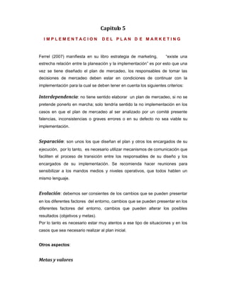 Capitulo 5
I M P L E M E N T A C I O N D E L P L A N D E M A R K E T I N G
Ferrel (2007) manifiesta en su libro estrategia de marketing, “existe una
estrecha relación entre la planeación y la implementación” es por esto que una
vez se tiene diseñado el plan de mercadeo, los responsables de tomar las
decisiones de mercadeo deben estar en condiciones de continuar con la
implementación para la cual se deben tener en cuenta los siguientes criterios:
Interdependencia: no tiene sentido elaborar un plan de mercadeo, si no se
pretende ponerlo en marcha; solo tendría sentido la no implementación en los
casos en que el plan de mercadeo al ser analizado por un comité presente
falencias, inconsistencias o graves errores o en su defecto no sea viable su
implementación.
Separación: son unos los que diseñan el plan y otros los encargados de su
ejecución, por lo tanto, es necesario utilizar mecanismos de comunicación que
faciliten el proceso de transición entre los responsables de su diseño y los
encargados de su implementación. Se recomienda hacer reuniones para
sensibilizar a los mandos medios y niveles operativos, que todos hablen un
mismo lenguaje.
Evolución: debemos ser consientes de los cambios que se pueden presentar
en los diferentes factores del entorno, cambios que se pueden presentar en los
diferentes factores del entorno, cambios que pueden alterar los posibles
resultados (objetivos y metas).
Por lo tanto es necesario estar muy atentos a ese tipo de situaciones y en los
casos que sea necesario realizar al plan inicial.
Otros aspectos:
Metas y valores
 