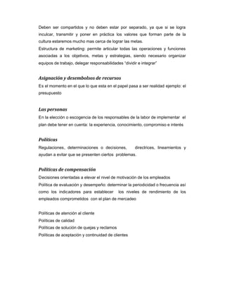Deben ser compartidos y no deben estar por separado, ya que si se logra
inculcar, transmitir y poner en práctica los valores que forman parte de la
cultura estaremos mucho mas cerca de lograr las metas.
Estructura de marketing: permite articular todas las operaciones y funciones
asociadas a los objetivos, metas y estrategias, siendo necesario organizar
equipos de trabajo, delegar responsabilidades “dividir e integrar”
Asignación y desembolsos de recursos
Es el momento en el que lo que esta en el papel pasa a ser realidad ejemplo: el
presupuesto
Las personas
En la elección o escogencia de los responsables de la labor de implementar el
plan debe tener en cuenta: la experiencia, conocimiento, compromiso e interés
Políticas
Regulaciones, determinaciones o decisiones, directrices, lineamientos y
ayudan a evitar que se presenten ciertos problemas.
Políticas de compensación
Decisiones orientadas a elevar el nivel de motivación de los empleados
Política de evaluación y desempeño: determinar la periodicidad o frecuencia así
como los indicadores para establecer los niveles de rendimiento de los
empleados comprometidos con el plan de mercadeo
Políticas de atención al cliente
Políticas de calidad
Políticas de solución de quejas y reclamos
Políticas de aceptación y continuidad de clientes
 