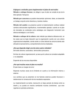 Enfoques o métodos para implementar el plan de mercadeo
Método o enfoque forzoso: es obligar a que el plan se cumpla al pie de la
letra ejemplo: franquicia
Método por concenso.es posible intercambiar opiniones, ideas, se desarrolla
un trabajo conjunto entre directivos y mandos medios.
Método del cambio: se presenta cuando la implementación conlleva realizar
cambios estructurales significativos, incrementales ejemplo: cuando en el plan
de mercadeo se contempla como estrategia una integración horizontal (una
alianza estratégica o una fusión)
Método o enfoque de la cultura: este método que debería utilizarse solo en
los casos que se logre descubrir que la organización cuenta con una cultura
organizacional adaptable, donde existe un clima laboral de armonía donde esta
alineado el pensamiento y comportamiento de los empleados.
¿De que depende elegir uno de estos cuatro métodos?
Del estilo directivo: autocrático, democrático persuasivo
Del tipo de cultura organizacional: ya sea que la cultura se considere adaptable
o no adaptable.
Depende de los recursos disponibles
¿Por qué muchas veces el plan no resulta?
El plan tiene un margen de error
Depende muchas veces de la limitante en cuanto a la información interna o
externa.
Los cambios que se presentan en los factores externos pueden favorecer o
desfavorecer la consecución de los resultados esperados.
La implementación es tardía, transcurrió un largo periodo de tiempo entre su
diseño y su puesta en marcha cambiando muchas condiciones que eran
vigentes en periodos anteriores.
 