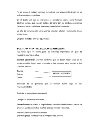 No se aplican o realizan controles preventivos y de seguimiento al plan, no se
aplican acciones correctivas
En el diseño del plan de mercadeo se cometieron errores como formular
objetivos y metas que no eran factibles de lograr por las condiciones internas
de la empresa en materia de recursos y capacidad de respuesta.
La falta de comunicación entre quienes diseñan el plan y quienes lo deben
implementar.
Elegir un método o enfoque equivocado.
EVAUACION Y CONTROL DEL PLAN DE MARKETING
Hay varios tipos de control para de debemos implementar el plan de
marketing algunos de ellos
Control preliminar: aquellos controles que se deben hacer antes de la
implementación deben estar orientados a las personas pero también a los
procesos ejemplo:
Tiempo
Calidad
Costo
Selección de las personas que se deberán hacer cargo de las
responsabilidades
Controlar la asignación presupuestal
Delegación de responsabilidades
Controles concurrentes o seguimiento: también conocido como control de
procesos y esta asociado a muchos factores internos y externos.
Internos: precio con relación al costo
Externos: precio con relación a la competencia y calidad
FACTORES DE CONTROL
 