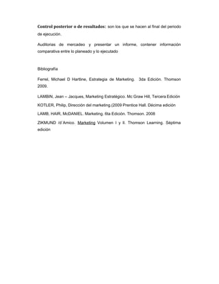 Control posterior o de resultados: son los que se hacen al final del periodo
de ejecución.
Auditorias de mercadeo y presentar un informe, contener información
comparativa entre lo planeado y lo ejecutado
Bibliografía
Ferrel, Michael D Hartline, Estrategia de Marketing. 3da Edición. Thomson
2009.
LAMBIN, Jean – Jacques, Marketing Estratégico. Mc Graw Hill, Tercera Edición
KOTLER, Philip, Dirección del marketing.(2009 Prentice Hall. Décima edición
LAMB, HAIR, McDANIEL. Marketing. 6ta Edición. Thomson. 2008
ZIKMUND /d`Amico. Marketing Volumen l y ll. Thomson Learning. Séptima
edición
 