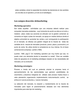 estas variables y tener la capacidad de orientar las decisiones en dos sentidos
uno de ellos es el operativo y el otro es el estratégico.
Los campos deacción delmarketing
Marketing operativo
Son todas aquellas actividades que una empresa deberá realizar para
conquistar mercados existentes, cuyo horizonte de acción se sitúa en el corto y
mediano plazo, todas sus acciones se articulan con la gestión comercial; se
concentra en lograr cuotas de mercado, se apoya en medios tácticos donde el
objetivo primordial es aumentar las ventas y por consiguiente la participación
en el mercado, se efectúa una gestión integral de la mezcla de todas las
variables de la mezcla de mercadeo (producto, precio, plaza y promoción) y el
punto de venta. Se utiliza donde la competencia es muy intensa. Es el brazo
comercial de la empresa. Lambin (1995)
(Lambin, 1995, pag.7) “Un marketing operativo por muy fuerte que sea, no
puede crear una demanda donde la necesidad no exista”. Para ser rentable
debe de apoyarse en el marketing estratégico basado en las necesidades del
mercado y en su evolución.
Marketing estratégico
Proceso a través del cual se pretende orientar la empresa hacia el
aprovechamiento de las oportunidades que generen posibilidades de
crecimiento y atractivos márgenes de utilidad, este proceso implica llevar a
cabo: planeación, organización, implementación, instrumentación, control, se
enfoca en nuevos productos y nuevos mercados.
La selección del mercado, la creación y mantenimiento de la mezcla de
mercadeo para lograr el posicionamiento deseado son tres elementos
importantes para este tipo de marketing.
 