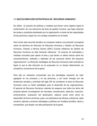 1.1 QUÉ ES DIRECCIÓN ESTRATÉGICA DE RECURSOS HUMANOS?


Se refiere al conjunto de políticas y medidas que tienen como objetivo lograr la
conformación de una estructura del área de gestión humana, que logre alcanzar
las tareas y propósitos planteados por la organización a través de las capacidades
de las personas y lograr así una ventaja competitiva en el medio.


Para iniciar este recorrido temático es necesario realizar una precisión conceptual
sobre los términos de Dirección de Recursos Humanos y Gestión de Recursos
Humanos. Citando a Herrera Gómez (2001) Cuando hablamos de Gestión de
Recursos Humanos se está haciendo referencia ´´Al conjunto de actividades y
medidas concretas para operar el área y que tienen un efecto directo sobre los
comportamientos, actitudes y aptitudes de las personas dentro del esquema
organizacional”. La Dirección estratégica de Recursos Humanos está centrada en
lograr lo que la alta dirección se ha propuesto en un tiempo determinado, en
compañía y consonancia de la gente.


Para ello es necesario comprender que las estrategias requieren de valor
agregado en los procesos y en las personas, y así hacer sinergia con las
tendencias actuales y prioridad del siglo XXI de considerar al área de Recursos
Humanos como un factor estratégico para el desarrollo de las organizaciones.
El gerente de Recursos Humanos, además de asegurar que todos los ítems del
proyecto laboral, (Investigación de mercados, reclutamiento, selección, inducción,
entrenamiento, evaluación del desempeño, balance social entre otros) se
desarrollen de forma armónica, justa, con parámetros de eficacia y eficiencia, debe
construir, ejecutar y accionar estrategias y políticas con modelos sencillos, claros y
compartidos, que tengan una alta participación de la gente.




                                                                                   10
 