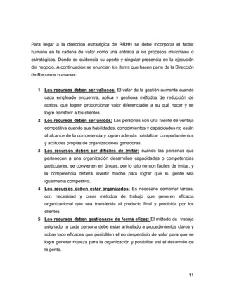 Para llegar a la dirección estratégica de RRHH se debe incorporar el factor
humano en la cadena de valor como una entrada a los procesos misionales o
estratégicos. Donde se evidencia su aporte y singular presencia en la ejecución
del negocio. A continuación se enuncian los ítems que hacen parte de la Dirección
de Recursos humanos:


   1 Los recursos deben ser valiosos: El valor de la gestión aumenta cuando
      cada empleado encuentra, aplica y gestiona métodos de reducción de
      costos, que logren proporcionar valor diferenciador a su qué hacer y se
      logre transferir a los clientes.
   2 Los recursos deben ser únicos: Las personas son una fuente de ventaja
      competitiva cuando sus habilidades, conocimientos y capacidades no están
      al alcance de la competencia y logran además cristalizar comportamientos
      y actitudes propias de organizaciones ganadoras.
   3 Los recursos deben ser difíciles de imitar: cuando las personas que
      pertenecen a una organización desarrollan capacidades o competencias
      particulares, se convierten en únicas, por lo tato no son fáciles de imitar, y
      la competencia deberá invertir mucho para lograr que su gente sea
      igualmente competitiva.
   4 Los recursos deben estar organizados: Es necesario combinar tareas,
      con necesidad y crear métodos de trabajo que generen eficacia
      organizacional que sea transferida al producto final y percibida por los
      clientes
   5 Los recursos deben gestionarse de forma eficaz: El método de trabajo
      asignado a cada persona debe estar articulado a procedimientos claros y
      sobre todo eficaces que posibiliten el no desperdicio de valor para que se
      logre generar riqueza para la organización y posibilitar así el desarrollo de
      la gente.




                                                                                 11
 
