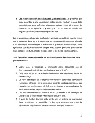 6 Los recursos deben potencializarse y desarrollarse: Las personas que
      están adscritas a una organización deben crecer, madurar y sobre todo
      potencializarse para enfrentar situaciones críticas frente al proceso de
      desarrollo de la organización y así lograr, con el paso del tiempo, ser
      mejores personas para mejores organizaciones.


Las organizaciones alcanzarán la eficacia y ventajas competitivas cuando logren
que la estrategia dada por el área de recursos humanos esté totalmente alineada
a las estrategias planteadas por la alta dirección, y donde los diferentes procesos
ejecutados por recursos humanos tengan como objetivo primordial garantizar el
logro correcto, oportuno, eficaz y lleno de valor de las metas organizacionales.


1.1.2 Requisitos para el desarrollo de un direccionamiento estratégico de la
gestión humana


   1 Lograr tener la estrategia u orientación clara, compatible con el
      direccionamiento estratégico, planteado por la organización.
   2 Debe haber apoyo por parte de Gestión Humana a la aplicación y desarrollo
      de la estrategia.
   3 La visión estratégica de la organización debe ser compartida por Gestión
      Humana en el hacer y en la proyección, logrando que las personas por sus
      competencias puedan contribuir de forma significativa, y agregando valor de
      forma significativa a mejorar y lograr los resultados.
   4 Los directivos de Gestión Humana deben pertenecer a los Consejos de
      Dirección de la organización y hacer parte activa de ella.
   5 El área de Gestión Humana debe contar con un sistema de información
      fiable, actualizada y compatible con los otros sistemas que posee la
      organización, logrando una toma de decisión es lógica y acertada.




                                                                                   12
 