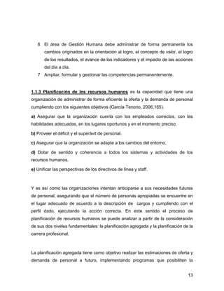 6 El área de Gestión Humana debe administrar de forma permanente los
       cambios originados en la orientación al logro, el concepto de valor, el logro
       de los resultados, el avance de los indicadores y el impacto de las acciones
       del día a día.
   7 Ampliar, formular y gestionar las competencias permanentemente.


1.1.3 Planificación de los recursos humanos es la capacidad que tiene una
organización de administrar de forma eficiente la oferta y la demanda de personal
cumpliendo con los siguientes objetivos (García-Tenorio, 2006,165).

a) Asegurar que la organización cuenta con los empleados correctos, con las
habilidades adecuadas, en los lugares oportunos y en el momento preciso.

b) Proveer el déficit y el superávit de personal.

c) Asegurar que la organización se adapte a los cambios del entorno.

d) Dotar de sentido y coherencia a todos los sistemas y actividades de los
recursos humanos.

e) Unificar las perspectivas de los directivos de línea y staff.



Y es así como las organizaciones intentan anticiparse a sus necesidades futuras
de personal, asegurando que el número de personas apropiadas se encuentre en
el lugar adecuado de acuerdo a la descripción de cargos y cumpliendo con el
perfil dado, ejecutando la acción correcta. En este sentido el proceso de
planificación de recursos humanos se puede analizar a partir de la consideración
de sus dos niveles fundamentales: la planificación agregada y la planificación de la
carrera profesional.



La planificación agregada tiene como objetivo realizar las estimaciones de oferta y
demanda de personal a futuro, implementando programas que posibiliten la


                                                                                 13
 