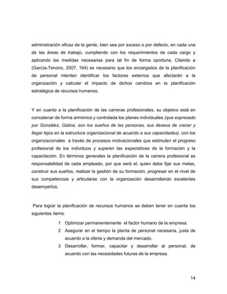 administración eficaz de la gente, bien sea por exceso o por defecto, en cada una
de las áreas de trabajo, cumpliendo con los requerimientos de cada cargo y
aplicando las medidas necesarias para tal fin de forma oportuna. Citando a
(García-Tenorio, 2007, 164) es necesario que los encargados de la planificación
de personal intenten identificar los factores externos que afectarán a la
organización y calcular el impacto de dichos cambios en la planificación
estratégica de recursos humanos.



Y en cuanto a la planificación de las carreras profesionales, su objetivo está en
concatenar de forma armónica y controlada los planes individuales (que expresado
por González, Gatica, son los sueños de las personas, sus deseos de crecer y
llegar lejos en la estructura organizacional de acuerdo a sus capacidades), con los
organizacionales a través de procesos motivacionales que estimulen el progreso
profesional de los individuos y superen las expectativas de la formación y la
capacitación. En términos generales la planificación de la carrera profesional es
responsabilidad de cada empleado, por que será el, quien debe fijar sus metas,
construir sus sueños, realizar la gestión de su formación, progresar en el nivel de
sus competencias y articularse con la organización desarrollando excelentes
desempeños.



Para lograr la planificación de recursos humanos se deben tener en cuenta los
siguientes ítems:

             1 Optimizar permanentemente el factor humano de la empresa.
             2 Asegurar en el tiempo la planta de personal necesaria, justa de
                acuerdo a la oferta y demanda del mercado.
             3 Desarrollar, formar, capacitar y desarrollar al personal, de
                acuerdo con las necesidades futuras de la empresa.




                                                                                14
 