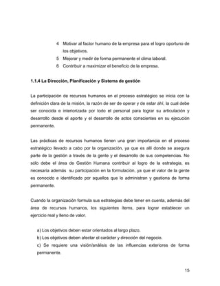4 Motivar al factor humano de la empresa para el logro oportuno de
                  los objetivos.
              5 Mejorar y medir de forma permanente el clima laboral.
              6 Contribuir a maximizar el beneficio de la empresa.


1.1.4 La Dirección, Planificación y Sistema de gestión


La participación de recursos humanos en el proceso estratégico se inicia con la
definición clara de la misión, la razón de ser de operar y de estar ahí, la cual debe
ser conocida e interiorizada por todo el personal para lograr su articulación y
desarrollo desde el aporte y el desarrollo de actos conscientes en su ejecución
permanente.


Las prácticas de recursos humanos tienen una gran importancia en el proceso
estratégico llevado a cabo por la organización, ya que es allí donde se asegura
parte de la gestión a través de la gente y el desarrollo de sus competencias. No
sólo debe el área de Gestión Humana contribuir al logro de la estrategia, es
necesaria además su participación en la formulación, ya que el valor de la gente
es conocido e identificado por aquellos que lo administran y gestiona de forma
permanente.


Cuando la organización formula sus estrategias debe tener en cuenta, además del
área de recursos humanos, los siguientes ítems, para lograr establecer un
ejercicio real y lleno de valor.


   a) Los objetivos deben estar orientados al largo plazo.
   b) Los objetivos deben afectar el carácter y dirección del negocio.
   c) Se requiere una visión/análisis de las influencias exteriores de forma
   permanente.



                                                                                  15
 