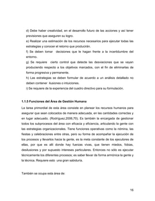 d) Debe haber creatividad, en el desarrollo futuro de las acciones y así tener
   previsiones que aseguren su logro.
   e) Realizar una estimación de los recursos necesarios para ejecutar todas las
   estrategias y conocer el retorno que producirán.
   f) Se deben tomar     decisiones que le hagan frente a la incertidumbre del
   entorno.
   g) Se requiere    cierto control que detecte las desviaciones que se vayan
   produciendo respecto a los objetivos marcados, con el fin de eliminarlas de
   forma progresiva y permanente.
   h) Las estrategias se deben formular de acuerdo a un análisis detallado no
   deben contener ilusiones o intuiciones.
   i) Se requiere de la experiencia del cuadro directivo para su formulación.



1.1.5 Funciones del Área de Gestión Humana

La tarea primordial de esta área consiste en planear los recursos humanos para
asegurar que sean colocados de manera adecuada, en las cantidades correctas y
en lugar adecuado. (Rodríguez,2006,70). Es también la encargada de gestionar
todos los subprocesos del área con eficacia y eficiencia, articulando la gente con
las estrategias organizacionales. Tiene funciones operativas como la nómina, las
fiestas y celebraciones entre otras, pero su forma de acompañar la ejecución de
los procesos y llevarlos hacia la gente, es la meta constante de los ejecutores de
ellas, por que es allí donde hay fuerzas vivas, que tienen miedos, fobias,
desilusiones y por supuesto intereses particulares. Entonces no sólo es ejecutar
técnicamente los diferentes procesos; es saber llevar de forma armónica la gente y
la técnica. Requiere esto una gran sabiduría.



También se ocupa esta área de:




                                                                                16
 