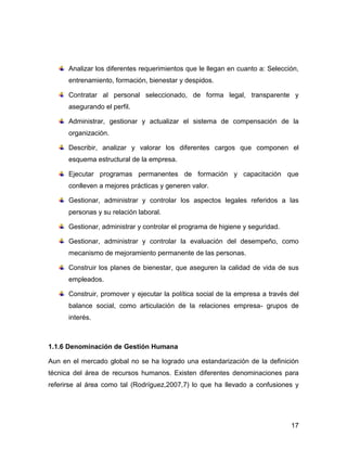 Analizar los diferentes requerimientos que le llegan en cuanto a: Selección,
      entrenamiento, formación, bienestar y despidos.

      Contratar al personal seleccionado, de forma legal, transparente y
      asegurando el perfil.

      Administrar, gestionar y actualizar el sistema de compensación de la
      organización.

      Describir, analizar y valorar los diferentes cargos que componen el
      esquema estructural de la empresa.

      Ejecutar programas permanentes de formación y capacitación que
      conlleven a mejores prácticas y generen valor.

      Gestionar, administrar y controlar los aspectos legales referidos a las
      personas y su relación laboral.

      Gestionar, administrar y controlar el programa de higiene y seguridad.

      Gestionar, administrar y controlar la evaluación del desempeño, como
      mecanismo de mejoramiento permanente de las personas.

      Construir los planes de bienestar, que aseguren la calidad de vida de sus
      empleados.

      Construir, promover y ejecutar la política social de la empresa a través del
      balance social, como articulación de la relaciones empresa- grupos de
      interés.



1.1.6 Denominación de Gestión Humana

Aun en el mercado global no se ha logrado una estandarización de la definición
técnica del área de recursos humanos. Existen diferentes denominaciones para
referirse al área como tal (Rodríguez,2007,7) lo que ha llevado a confusiones y




                                                                               17
 