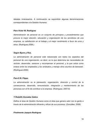debates innecesarios. A continuación se expondrán algunas denominaciones
correspondientes a la Gestión Humana:



Para Víctor M, Rodríguez

Administración de personal es un conjunto de principios y procedimientos que
procura la mejor elección, educación y organización de los servidores de una
empresa, su satisfacción en el trabajo y el mejor rendimiento a favor de unos y
otros. (Rodríguez,2006,)



Según Byars y Rue,

La administración de personal está relacionada con todos los aspectos del
personal de una organización, es decir, es la que determina las necesidades de
reclutar, desarrollar, asesorar y recompensar al personal, y la que actúa como
enlace entre los empleados y los sindicatos y maneja otros asuntos de bienestar.
(Rodríguez,2006)



Para E.B, Flippo

La administración es la planeación, organización, dirección y control de la
consecuencia, desarrollo, remuneración, integración y mantenimiento de las
personas con el fin de contribuir a la empresa. (Rodríguez, 2007,8)



Y Rodolfo González Gatica

Define el área de Gestión Humana como el área que genera valor con la gente a
través de la administración eficiente y eficaz de sus procesos. (González, 2006)



Finalmente Joaquín Rodríguez


                                                                                   18
 