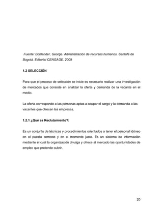Fuente: Bohlander, George. Administración de recursos humanos. Santafé de
Bogotá. Editorial CENGAGE. 2009


1.2 SELECCIÓN


Para que el proceso de selección se inicie es necesario realizar una investigación
de mercados que consiste en analizar la oferta y demanda de la vacante en el
medio.


La oferta corresponde a las personas aptas a ocupar el cargo y la demanda a las
vacantes que ofrecen las empresas.


1.2.1 ¿Qué es Reclutamiento?:


Es un conjunto de técnicas y procedimientos orientados a tener el personal idóneo
en el puesto correcto y en el momento justo. Es un sistema de información
mediante el cual la organización divulga y ofrece al mercado las oportunidades de
empleo que pretende cubrir.




                                                                               20
 