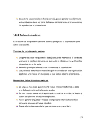 Cuando no se administra de forma correcta, puede generar inconformismo
      y desmotivación tanto por parte de los que participaron en el proceso como
      de aquellos que lo presenciaron.




1.2.2.2 Reclutamiento externo:


Es la acción de búsqueda de personal externo que ejecuta la organización para
cubrir una vacante.


Ventajas del reclutamiento externo


      Oxigena las áreas y el puesto de trabajo al cual se incorporará el candidato
      y renueva la planta de personal, ya que conlleva ideas nuevas y diferentes
      para actuar en el día a día.
      Renueva y enriquece los recursos humanos de la organización.
      Los procesos de formación realizados por el candidato en otra organización
      posibilitan una mejora en el proceso al cual estará adscrito el candidato.


Desventajas del reclutamiento externo:


      Es un poco más largo que el interno ya que implica más tiempo en cada
      uno de los procedimientos llevados a cabo.
      Es más costoso ya que implica gastos de honorarios, anuncios de prensa y
      costos del personal encargado del proceso.
      Puede generar angustias y miedos en el personal interno al considerar
      como una amenaza al nuevo miembro.
      Puede afectar la curva salarial, por encontrarse supraperfilado.




                                                                                   23
 