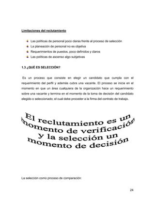 Limitaciones del reclutamiento


      Las políticas de personal poco claras frente al proceso de selección
      La planeación de personal no es objetiva
      Requerimientos de puestos, poco definidos y claros
      Las políticas de ascenso algo subjetivas


1.3 ¿QUÉ ES SELECCIÓN?


Es un proceso que consiste en elegir un candidato que cumpla con el
requerimiento del perfil y además cubra una vacante. El proceso se inicia en el
momento en que un área cualquiera de la organización hace un requerimiento
sobre una vacante y termina en el momento de la toma de decisión del candidato
elegido o seleccionado; el cual debe proceder a la firma del contrato de trabajo.




La selección como proceso de comparación:


                                                                                    24
 